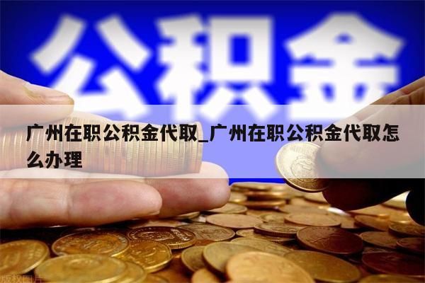 广州在职公积金代取_广州在职公积金代取怎么办理